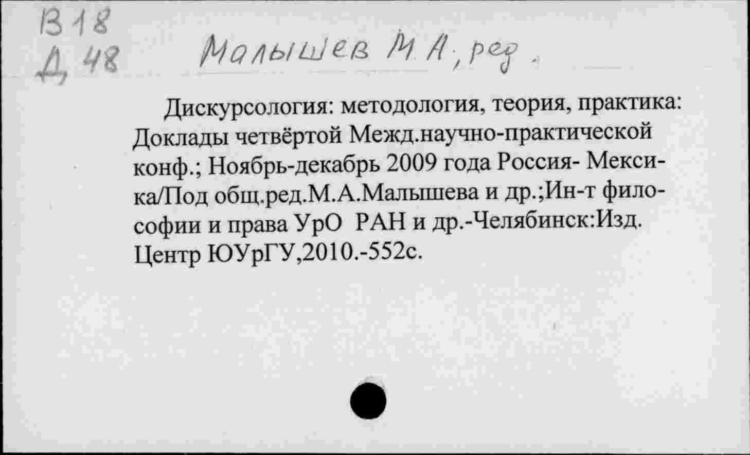 ﻿Дискурсология: методология, теория, практика: Доклады четвёртой Межд.научно-практической конф.; Ноябрь-декабрь 2009 года Россия- Мекси-ка/Под общ.ред.М.А.Малышева и др.;Ин-т философии и права УрО РАН и др.-Челябинск:Изд. Центр ЮУрГУ,2010.-552с.